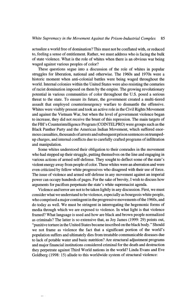 White Supremacy in the Movement Against the Prison-Industrial Complex 85 actualize a world free of domination? This must not be conflated with, o reduced o, feeling a sense of entitlement. Rather, we must address who is facing the bulk of state violence. What i the role of whites when there is an obvious war being waged against various peoples of color? These questions segue into a discussion of the role of whites in popular struggles for liberation, national and otherwise. The 1960s and 19705 were historic moment when anti-colonial battles were being waged throughout the ‘world. Ternal colonies within the United States were also resisting the centuries of racist domination imposed o them by the empire. The growing revolutionary potential in various communities of color throughout the U.S. posed a serious threat to the state. To ensure its future, the government created a multi-tiered assault that employed counterinsurgency warfure to dismantl the offensive. ‘Whites were visibly present and took an active role inthe Civil Rights Movement and against the Vietnam War, but when the level of government violence began toincrease, they did not receive the brunt of this repression. The main targets of the FBI’s Counterintelligence Program (COINTELPRO) were groups such as the Black Panther Party and the American Indian Movement, which suffered enor- ‘mous casualtes, thousands of arrests and subsequent prison sentences o trumped- up charges, and internal conflcts due to careflly crafted programs of infilration and manipulation, ‘Some whites understood their obligation to their comrades in the movement who had stepped up thir struggle. putting themselves on the line and engaging in various actions of armed self-defense. They sought to deflect some of the state’s violent energy away from people of color, These whites were an aberration and were even critcized by fellow white progressives who disagreed with thir use of force. “The issue of violence and armed sel-defease in any movement against an imperial power can occupy hundreds of pages. For the sake of brevity, I wish to iscuss how arguments for pacifism perpetuate the tate’s white supremacist agenda. Violence and tertor are not tobe taken lightlyin any discussion. First, we must ‘consider what we understand to be violence, especially as bourgeois white people, ‘whocomprisedamajor contingentin the progressive movements of the 19605, and do today as well. We must be stringent in inerrogating the hegemonic forms of media through which we are exposed (o violence. In what light is that violence framed? What language is used and how are black and brown people normalized as criminals? The later is so extensive that, as Joy James (1999: 29) points out, “punitve torture n the United Statesbecame inscribed on the black body.” Should we not frame as violence the fact that a significant portion of the world’s population suffers and ultimately dies from treatable communicable diseases due o lack of potable water and basic nutition? Are structural adjustment programs and major financial institutions considered criminal for the death and destruction they perpetrate against Third World nations in the world? Linda Evans and Eve Goldberg (1998: 15) allude to this worldwide system of structural violence: